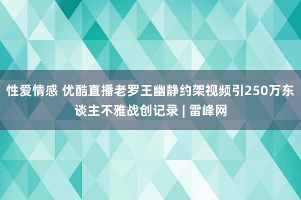 性爱情感 优酷直播老罗王幽静约架视频引250万东谈主不雅战创记录 | 雷峰网