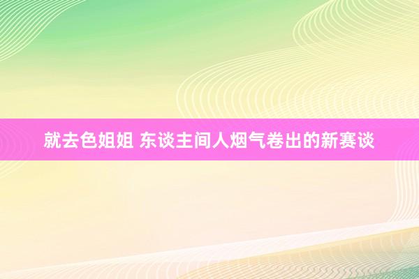 就去色姐姐 东谈主间人烟气卷出的新赛谈