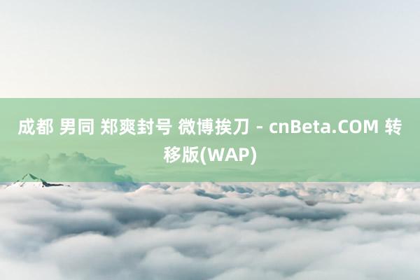 成都 男同 郑爽封号 微博挨刀 - cnBeta.COM 转移版(WAP)