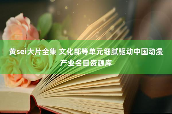 黄sei大片全集 文化部等单元细腻驱动中国动漫产业名目资源库