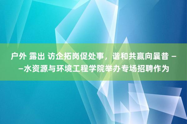 户外 露出 访企拓岗促处事，谐和共赢向曩昔 ——水资源与环境工程学院举办专场招聘作为