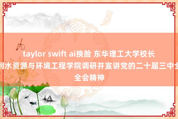 taylor swift ai换脸 东华理工大学校长罗仙平到水资源与环境工程学院调研并宣讲党的二十届三中全会精神