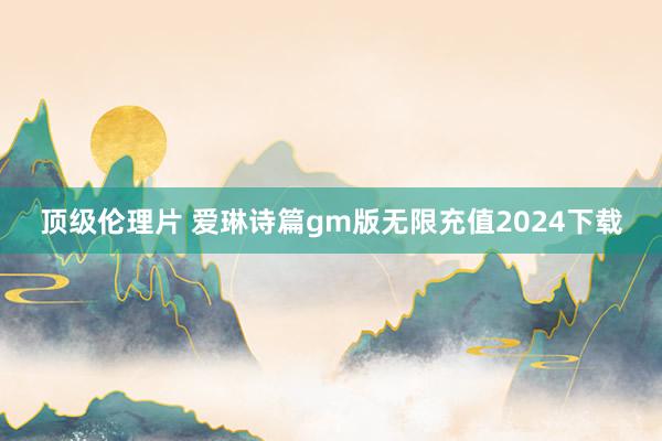 顶级伦理片 爱琳诗篇gm版无限充值2024下载