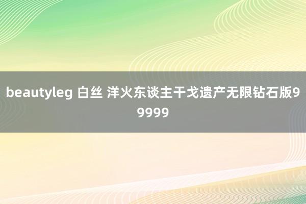 beautyleg 白丝 洋火东谈主干戈遗产无限钻石版99999