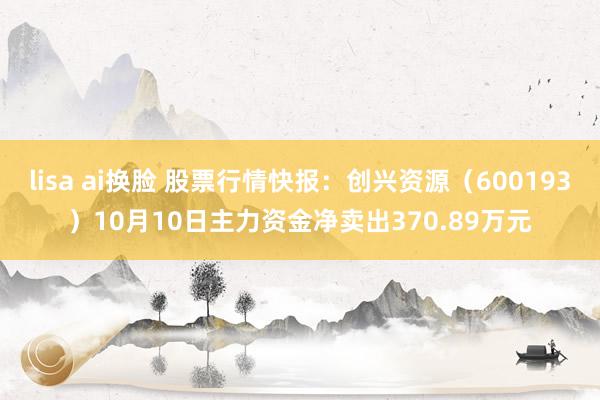 lisa ai换脸 股票行情快报：创兴资源（600193）10月10日主力资金净卖出370.89万元