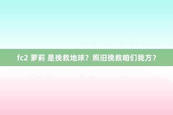 fc2 萝莉 是挽救地球？照旧挽救咱们我方？