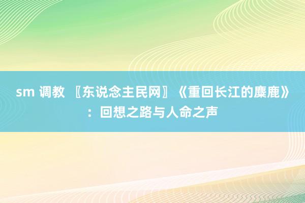 sm 调教 〖东说念主民网〗《重回长江的麋鹿》：回想之路与人命之声