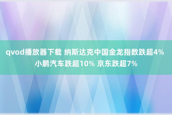 qvod播放器下载 纳斯达克中国金龙指数跌超4% 小鹏汽车跌超10% 京东跌超7%