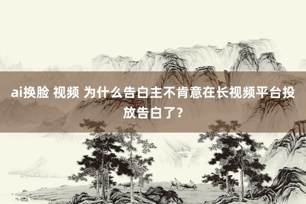 ai换脸 视频 为什么告白主不肯意在长视频平台投放告白了？