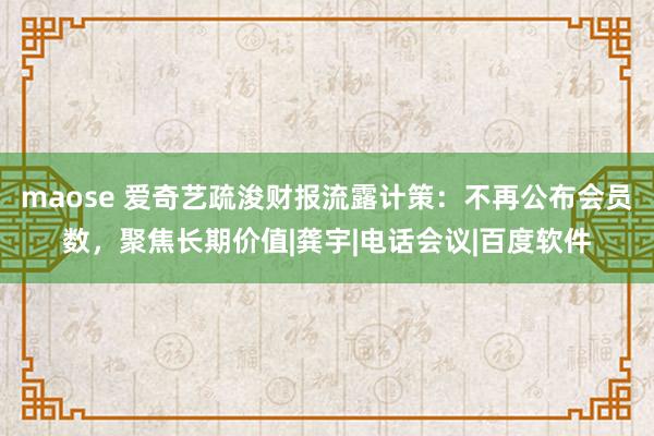 maose 爱奇艺疏浚财报流露计策：不再公布会员数，聚焦长期价值|龚宇|电话会议|百度软件