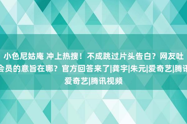 小色尼姑庵 冲上热搜！不成跳过片头告白？网友吐槽：会员的意旨在哪？官方回答来了|龚宇|朱元|爱奇艺|腾讯视频